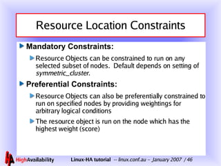 Resource Location Constraints Mandatory Constraints: Resource Objects can be constrained to run on any selected subset of nodes.  Default depends on setting of  symmetric_cluster . Preferential Constraints: Resource Objects can also be preferentially constrained to run on specified nodes by providing weightings for arbitrary logical conditions The resource object is run on the node which has the highest weight (score) 