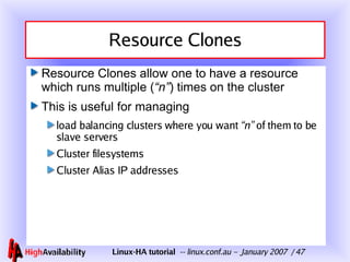 Resource Clones Resource Clones allow one to have a resource which runs multiple ( “n” ) times on the cluster This is useful for managing load balancing clusters where you want  “n”  of them to be slave servers Cluster filesystems Cluster Alias IP addresses 