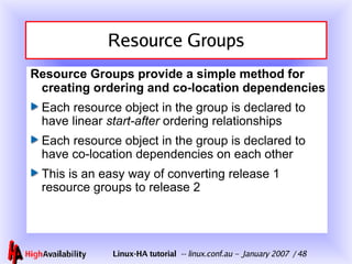 Resource Groups Resource Groups provide a simple method for creating ordering and co-location dependencies Each resource object in the group is declared to have linear  start-after  ordering relationships Each resource object in the group is declared to have co-location dependencies on each other This is an easy way of converting release 1 resource groups to release 2 
