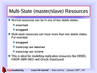 Multi-State (master/slave) Resources Normal resources can be in one of two stable states: started stopped Multi-state resources can have more than two stable states.  For example:  stopped running-as-master running-as-slave This is ideal for modelling replication resources like DRBD, HADR (IBM DB2) and Oracle DataGuard 