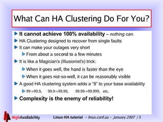 What Can HA Clustering Do For You? It cannot achieve 100% availability   –  nothing can. HA Clustering designed to recover from single faults It can make your outages very short From about a second to a few minutes It is like a Magician's (Illusionist's) trick: When it goes well, the hand is faster than the eye When it goes not-so-well, it can be reasonably visible A good HA clustering system adds a “9” to your base availability 99->99.9,  99.9->99.99,  99.99->99.999,  etc. Complexity is the enemy of reliability! 