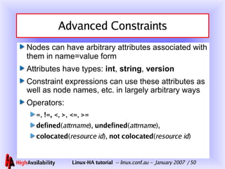 Advanced Constraints Nodes can have arbitrary attributes associated with them in name=value form Attributes have types:  int ,  string ,  version Constraint expressions can use these attributes as well as node names, etc. in largely arbitrary ways Operators: = ,  !=,   < ,  > ,  <= ,  >= defined ( attrname ),  undefined ( attrname ), colocated ( resource id ),  not   colocated ( resource id ) 