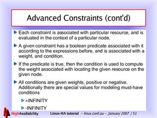 Advanced Constraints (cont'd) Each constraint is associated with particular resource, and is evaluated in the context of a particular node. A given constraint has a boolean predicate associated with it according to the expressions before, and is associated with a weight, and condition. If the predicate is true, then the condition is used to compute the weight associated with locating the given resource on the given node. All conditions are given weights, positive or negative. Additionally there are special values for modeling must-have conditions +INFINITY -INFINITY 