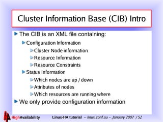 Cluster Information Base (CIB) Intro The CIB is an XML file containing: Configuration Information Cluster Node information Resource Information Resource Constraints Status Information Which nodes are up / down Attributes of nodes Which resources are running where We only provide configuration information 