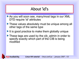 About 'id's As you will soon see, many/most tags in our XML DTD require 'id' attributes These values absolutely must be unique among all other tags of the same type It is good practice to make them globally unique These tags are used by the cib_admin in order to specify exactly which part of the CIB is being modified 