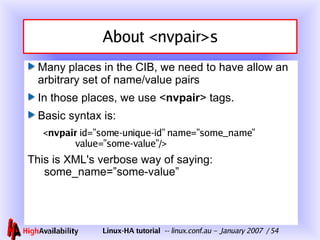 About <nvpair>s Many places in the CIB, we need to have allow an arbitrary set of name/value pairs In those places, we use < nvpair > tags. Basic syntax is: < nvpair  id=”some-unique-id” name=”some_name”   value=”some-value”/> This is XML's verbose way of saying:   some_name=”some-value” 