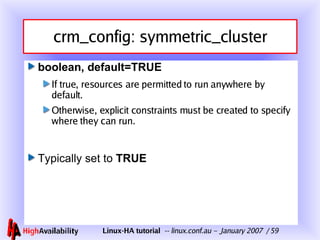 crm_config: symmetric_cluster boolean, default=TRUE If true, resources are permitted to run anywhere by default. Otherwise, explicit constraints must be created to specify where they can run. Typically set to  TRUE 