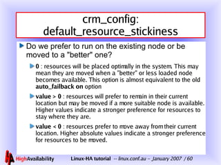 crm_config: default_resource_stickiness Do we prefer to run on the existing node or be moved to a "better" one? 0  : resources will be placed optimally in the system. This may mean they are moved when a "better" or less loaded node becomes available. This option is almost equivalent to the old  auto_failback on  option value > 0  : resources will prefer to remain in their current location but may be moved if a more suitable node is available. Higher values indicate a stronger preference for resources to stay where they are. value < 0  : resources prefer to move away from their current location. Higher absolute values indicate a stronger preference for resources to be moved. 