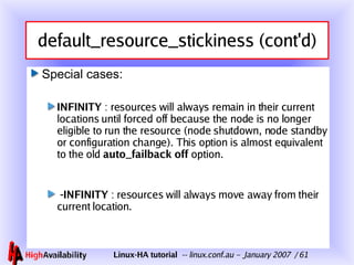 default_resource_stickiness (cont'd) Special cases: INFINITY  : resources will always remain in their current locations until forced off because the node is no longer eligible to run the resource (node shutdown, node standby or configuration change). This option is almost equivalent to the old  auto_failback off  option. -INFINITY  : resources will always move away from their current location. 