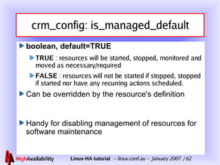 crm_config: is_managed_default boolean, default=TRUE TRUE  : resources will be started, stopped, monitored and moved as necessary/required FALSE  : resources will not be started if stopped, stopped if started nor have any recurring actions scheduled. Can be overridden by the resource's definition Handy for disabling management of resources for software maintenance 