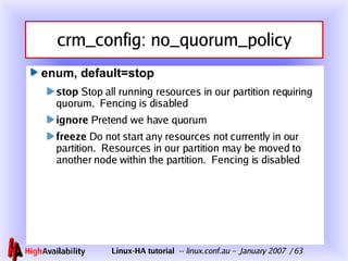 crm_config: no_quorum_policy enum, default=stop stop  Stop all running resources in our partition requiring quorum.  Fencing is disabled ignore  Pretend we have quorum freeze  Do not start any resources not currently in our partition.  Resources in our partition may be moved to another node within the partition.  Fencing is disabled 