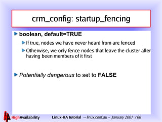 crm_config: startup_fencing boolean, default=TRUE If true, nodes we have never heard from are fenced Otherwise, we only fence nodes that leave the cluster after having been members of it first Potentially dangerous   to set to  FALSE 