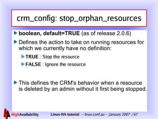 crm_config: stop_orphan_resources boolean, default=TRUE  (as of release 2.0.6) Defines the action to take on running resources for which we currently have no definition: TRUE  : Stop the resource FALSE  : Ignore the resource This defines the CRM's behavior when a resource is deleted by an admin without it first being stopped. 