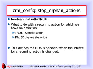 crm_config: stop_orphan_actions boolean, default=TRUE What to do with a recurring action for which we have no definition: TRUE  : Stop the action FALSE  : Ignore the action This defines the CRM's behavior when the interval for a recurring action is changed. 