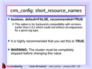 crm_config: short_resource_names boolean, default=FALSE, recommended=TRUE This option is for backwards compatibility with versions earlier than 2.0.2 which could not enforce id-uniqueness for a given tag type. It is highly recommended that you set this to  TRUE . WARNING:  The cluster must be completely stopped before changing this value 