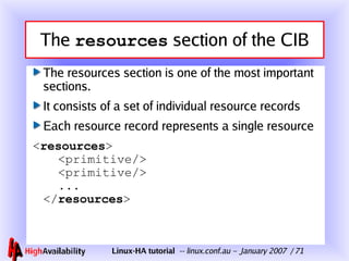 The  resources  section of the CIB The resources section is one of the most important sections. It consists of a set of individual resource records Each resource record represents a single resource < resources >   <primitive/>   <primitive/>   ... </ resources > 