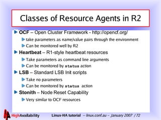 Classes of Resource Agents in R2 OCF  – Open Cluster Framework - http://opencf.org/ take parameters as name/value pairs through the environment Can be monitored well by R2 Heartbeat  – R1-style heartbeat resources Take parameters as command line arguments Can be monitored by  status  action LSB  – Standard LSB Init scripts Take no parameters Can be monitored by  status  action Stonith  – Node Reset Capability Very similar to OCF resources 