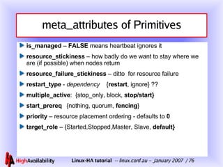 meta_attributes of Primitives is_managed  –  FALSE  means heartbeat ignores it resource_stickiness  – how badly do we want to stay where we are (if possible) when nodes return resource_failure_stickiness  – ditto  for resource failure restart_type  -  dependency   { restart , ignore } ?? multiple_active :  { stop_only, block,  stop/start} start_prereq {nothing, quorum,  fencing } priority  – resource placement ordering - defaults to  0 target_role  – {Started,Stopped,Master, Slave,  default} 