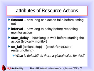 attributes of Resource Actions timeout  – how long can action take before timing out interval  – how long to delay before repeating monitor action start_delay  – how long to wait before starting the action (typically monitor) on_fail  (action: stop) – {block, fence , stop , restart,nothing} What is default?  Is there a global value for this? 