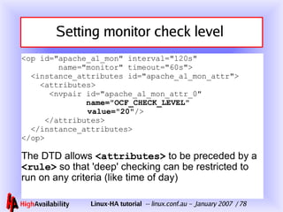 Setting monitor check level  <op id="apache_a1_mon" interval="120s"   name="monitor" timeout="60s">   <instance_attributes id="apache_a1_mon_attr">   <attributes>   <nvpair id="apache_a1_mon_attr_0"    name="OCF_CHECK_LEVEL"   value="20" />   </attributes>   </instance_attributes> </op> The DTD allows  <attributes>  to be preceded by a  <rule>  so that 'deep' checking can be restricted to run on any criteria (like time of day) 