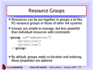 Resource Groups Resources can be put together in groups a lot like R1 resource groups or those of other HA systems Groups are simple to manage, but less powerful than individual resources with constraints < group  id=”webserver”>   <primitive/>   <primitive/> </ group > By default, groups imply co-location and ordering, these properties are optional 