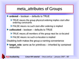 meta_attributes of Groups ordered  – boolean – defaults to TRUE TRUE means the group physical ordering implies start-after ordering constraints FALSE means no such start-after ordering is implied collocated   – boolean – defaults to TRUE TRUE means all members of the group must be co-located FALSE means no such co-location is implied Disabling both makes the group a naming convenience target_role : same as for primitives – inherited by contained resources 