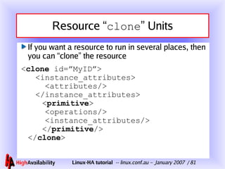 Resource “ clone ” Units If you want a resource to run in several places, then you can “clone” the resource < clone  id=”MyID”> <instance_attributes> <attributes/> </instance_attributes>   < primitive > <operations/> <instance_attributes/>   </ primitive /> </ clone > 
