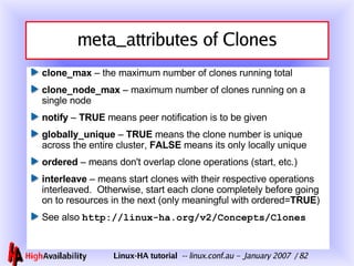 meta_attributes of Clones clone_max  – the maximum number of clones running total clone_node_max  – maximum number of clones running on a single node notify  –  TRUE  means peer notification is to be given globally_unique  –  TRUE  means the clone number is unique across the entire cluster,  FALSE  means its only locally unique ordered  – means don't overlap clone operations (start, etc.) interleave  – means start clones with their respective operations interleaved.  Otherwise, start each clone completely before going on to resources in the next (only meaningful with ordered= TRUE ) See also  http://linux-ha.org/v2/Concepts/Clones 