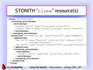 STONITH “ clone ” resource(s) < clone  id="fencing">   < instance_attributes >   < attributes >   <nvpair id="1" name="clone_max" value="2"/>   <nvpair id="2" name="globally_unique" value="false"/>   </ attributes >   </ instance_attributes > < primitive  id="fencing_op" class="stonith" type="ibmhmc"> < operations >   <op id="1" name="monitor" interval="5s" timeout="20s" prereq="nothing"/>   <op id="2" name="start" timeout="20s" prereq="nothing"/>   </ operations > < instance_attributes >   < attributes >  <nvpair id="1" name="ip" value=" 192.168.224.99 "/> </ attributes > </ instance_attribute s> </ primitive > </ clone > 