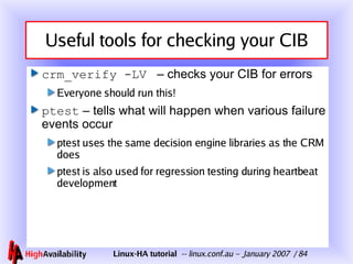 Useful tools for checking your CIB crm_verify -LV   – checks your CIB for errors Everyone should run this! ptest  – tells what will happen when various failure events occur ptest uses the same decision engine libraries as the CRM does ptest is also used for regression testing during heartbeat development 