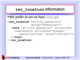 rsc_location  information We prefer to run on host  cl 01 lp2 < rsc_location  id=”run_webserver”   group=”webserver”>   < rule  id=”rule_webserver” score=100>   <expression attribute=”#uname”   operation=”eq” value=” cl01lp2 ”/>   </ rule > </ rsc_location > 