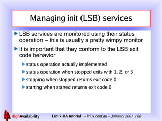 Managing init (LSB) services LSB services are monitored using their status operation – this is usually a pretty wimpy monitor It is important that they conform to the LSB exit code behavior status operation actually implemented status operation when stopped exits with 1, 2, or 3 stopping when stopped returns exit code 0 starting when started returns exit code 0 