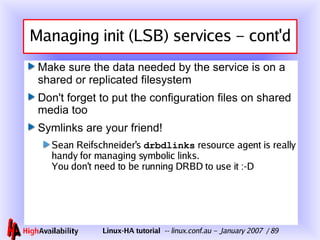 Managing init (LSB) services – cont'd Make sure the data needed by the service is on a shared or replicated filesystem Don't forget to put the configuration files on shared media too Symlinks are your friend! Sean Reifschneider's  drbdlinks  resource agent is really handy for managing symbolic links. You don't need to be running DRBD to use it :-D 