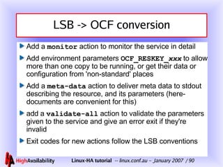 LSB -> OCF conversion Add a  monitor  action to monitor the service in detail Add environment parameters  OCF_RESKEY_ xxx  to allow more than one copy to be running, or get their data or configuration from 'non-standard' places Add a  meta-data  action to deliver meta data to stdout describing the resource, and its parameters (here-documents are convenient for this) add a  validate -all  action to validate the parameters given to the service and give an error exit if they're invalid Exit codes for new actions follow the LSB conventions 
