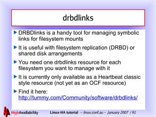 drbdlinks DRBDlinks is a handy tool for managing symbolic links for filesystem mounts It is useful with filesystem replication (DRBD) or shared disk arrangements You need one drbdlinks resource for each filesystem you want to manage with it It is currently only available as a Heartbeat classic style resource (not yet as an OCF resource) Find it here: http://tummy.com/Community/software/drbdlinks/ 