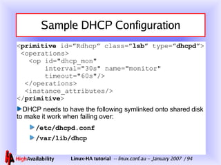 Sample DHCP Configuration < primitive  id=”Rdhcp” class=” lsb”  type=” dhcpd ”>  <operations>   <op id="dhcp_mon"    interval="30s" name="monitor"   timeout="60s"/>   </operations>   <instance_attributes/> </ primitive > DHCP needs to have the following symlinked onto shared disk to make it work when failing over: /etc/dhcpd.conf /var/lib/dhcp 