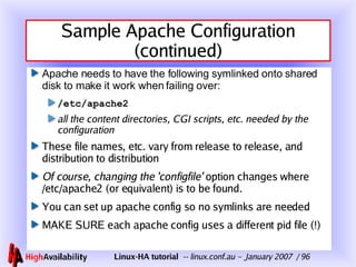 Sample Apache Configuration (continued) Apache needs to have the following symlinked onto shared disk to make it work when failing over: /etc/apache2 all the content directories, CGI scripts, etc. needed by the configuration These file names, etc. vary from release to release, and distribution to distribution Of course, changing the 'configfile'  option changes where /etc/apache2 (or equivalent) is to be found. You can set up apache config so no symlinks are needed MAKE SURE each apache config uses a different pid file (!) 