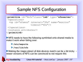 Sample NFS Configuration < primitive  id=”Rnfs”class=” lsb ” type=” nfsserver ”>  <operations>   <op id="nfsmon" interval="30s" name="monitor"   timeout="60s"/>  </operations>  <instance_attributes/> </ primitive > NFS needs to have the following symlinked onto shared media to make it work when failing over: /etc/exports /var/lib/nfs Making the (major,minor) of disk devices match can be a bit tricky  – newer versions of NFS can be convinced to not require this 