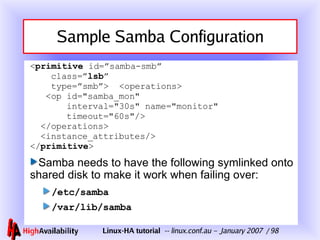 Sample Samba Configuration < primitive  id=”samba-smb”   class=” lsb ”   type=”smb”>  <operations>   <op id="samba_mon"    interval="30s" name="monitor"   timeout="60s"/>   </operations>   <instance_attributes/> </ primitive > Samba needs to have the following symlinked onto shared disk to make it work when failing over: /etc/samba /var/lib/samba 