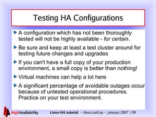 Testing HA Configurations A configuration which has not been thoroughly tested will not be highly available -  for certain . Be sure and keep at least a test cluster around for testing future changes and upgrades If you can't have a full copy of your production environment, a small copy is better than nothing! Virtual machines can help a lot here A significant percentage of avoidable outages occur because of untested operational procedures.  Practice on your test environment. 