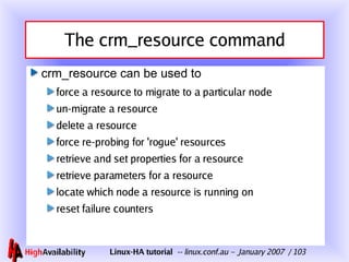 The crm_resource command <ul><li>crm_resource can be used to </li></ul><ul><ul><li>force a resource to migrate to a partic...