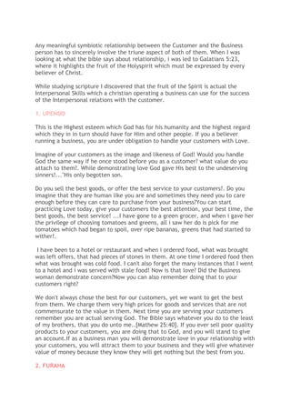 Any meaningful symbiotic relationship between the Customer and the Business
person has to sincerely involve the triune aspect of both of them. When I was
looking at what the bible says about relationship, i was led to Galatians 5:23,
where it highlights the fruit of the Holyspirit which must be expressed by every
believer of Christ.
While studying scripture I discovered that the fruit of the Spirit is actual the
Interpersonal Skills which a christian operating a business can use for the success
of the Interpersonal relations with the customer.
1. UPENDO
This is the Highest esteem which God has for his humanity and the highest regard
which they in in turn should have for Him and other people. If you a believer
running a business, you are under obligation to handle your customers with Love.
Imagine of your customers as the image and likeness of God! Would you handle
God the same way if he once stood before you as a customer? what value do you
attach to them?. While demonstrating love God gave His best to the undeserving
sinners!..."His only begotten son.
Do you sell the best goods, or offer the best service to your customers?. Do you
imagine that they are human like you are and sometimes they need you to care
enough before they can care to purchase from your business?You can start
practicing Love today, give your customers the best attention, your best time, the
best goods, the best service! ...I have gone to a green grocer, and when i gave her
the privilege of choosing tomatoes and greens, all i saw her do is pick for me
tomatoes which had began to spoil, over ripe bananas, greens that had started to
wither!.
I have been to a hotel or restaurant and when i ordered food, what was brought
was left offers, that had pieces of stones in them. At one time I ordered food then
what was brought was cold food. I can't also forget the many instances that I went
to a hotel and i was served with stale food! Now is that love? Did the Business
woman demonstrate concern?Now you can also remember doing that to your
customers right?
We don't always chose the best for our customers, yet we want to get the best
from them. We charge them very high prices for goods and services that are not
commensurate to the value in them. Next time you are serving your customers
remember you are actual serving God. The Bible says whatever you do to the least
of my brothers, that you do unto me..[Mathew 25:40]. If you ever sell poor quality
products to your customers, you are doing that to God, and you will stand to give
an account.If as a business man you will demonstrate love in your relationship with
your customers, you will attract them to your business and they will give whatever
value of money because they know they will get nothing but the best from you.
2. FURAHA
 