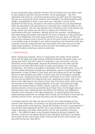 Its your personality that customers interact with first before you can make a sale
of your products and offer services to them. As the saying goes.. ' the first
impression dies hard! As a christian business person you don't give the impression
like you are carrying the whole world on your shoulders! You should express great
delight, and gladness of heart as you serve your customers. Let you facial
expression be that of joy, because it will attract customers to your shop.Without
God's joy operating in your personality as a business man, things will begin to dry
up in your business. You will soon become very irritated by very trivial matters and
things. before you realize you will start to express the irritation in your
conversation with your customers. Nothing will be fun anymore. Everything you
have been doing with passion and interest will start to become a tiring and boring
chore. Such disposition will repel away customers from your shop, and final you
will not have anyone to sell or serve.The joy of the Lord is what can really give you
an incredible surge of strength in your daily transactions and interactions with your
customers and your fellow business men and women even when you are to take
really tough situations. Its the joy of the Lord that will enable you to handle a
negative situation involving a customer positively.
3. AMANI [PEACE]
While running your business, there is no guarantee that things will be smooth!
There will be tough and rough seasons sandwiched between the great times. It is
during such times, that the a state of tranquility in your soul [mind, will and
Emotions] will be indispensable, because the decisions you will make and the
actions you will take will either brake or make your business. For a christian
entrepreneur, this ability is available in abundance from the Holy spirit. If you can
let Him unleash this peace through your personality, success in your business is
guaranteed. A state of peace in your heart and mind allows you to see the bigger
picture so that decisions you make in critical times will be focused on realizing
what you saw. "Looking to Jesus the author and finisher of our faith; who for the
joy that was set before him endured the cross, despising the shame, and is set
down at the right hand of the throne of God. Heb 12:2].Jesus Christ while running
the business of His father, bringing salvation to all men, had tough and rough
seasons! He endured times of shame, hatred, rejection, mockery, before the
business became an eternal success!During all these times, its the bigger picture
[seeing human souls redeemed and reconciled to His Father], that helped him
interpret every situation in the right perspective. in many instances the human
understanding wanted Him to revenge when reviled, but the Peace of God took the
ultimate control of him, and Love and mercy was His response to His revilers.
A christian business man does not lean on his/her own understanding as they
transact their businesses, his reliance is on God who promises to teach him/her
how to make profit in the Business. [Isaiah 48:17] Peace of mind is a prerequisite if
you will hear God relaying His perfect will in any situation in your business that
needs a decision to be made. God's perfect will for your business is that you
profit...'The LORD will open to you his good treasury [a spring of wisdom], the
heavens, to give the rain [great ideas] to your land [your business] in its season
and to bless all the work of your hands. And you shall lend to many nations, but
you shall not borrow. Duet 28:12.
 
