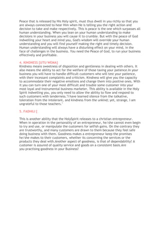 Peace that is released by His Holy spirit, must thus dwell in you richly so that you
are always connected to hear Him when He is telling you the right action and
decision to take and make respectively. This is peace is the one which surpasses all
human understanding. When you lean on your human understanding to make
decisions in your business you will cause it to crumble. But with the peace of God
indwelling your heart and mind you, God's wisdom will override your human
understanding and you will find yourself making the right and timely decision.
Human understanding will always have a disturbing effect on your mind, in the
face of challenges in the business. You need the Peace of God, to run your business
effectively and profitable.
4. KINDNESS [UTU WEMA]
Kindness means sweetness of disposition and gentleness in dealing with others. It
also means the ability to act for the welfare of those taxing your patience.In your
business you will have to handle difficult customers who will test your patience,
with their incessant complaints and criticism. Kindness will give you the capacity
to accommodate their negative emotions and change them into positive ones. With
it you can turn one of your most difficult and trouble some customer into your
most loyal and instrumental business marketer. This ability is available in the Holy
Spirit indwelling you, you only need to allow the ability to flow and respond to
such customers with tenderness."I have learned silence from the talkative,
toleration from the intolerant, and kindness from the unkind; yet, strange, I am
ungrateful to those teachers."
5. FADHILI [
This is another ability that the HolySpirit releases to a christian entrepreneur.
When in operation in the personality of an entrepreneur, he/she cannot even begin
to try and use, or manipulate the customers for selfish gains. On the contrary they
are trustworthy, and many customers are drawn to them because they feel safe
doing business with them. Goodness makes a entrepreneur keep the promises
he/she makes to their customers, whether its concerning the services or the
products they deal with.Another aspect of goodness, is that of dependability! A
customer is assured of quality service and goods on a consistent basis.Are
you practising goodness in your Business?
 