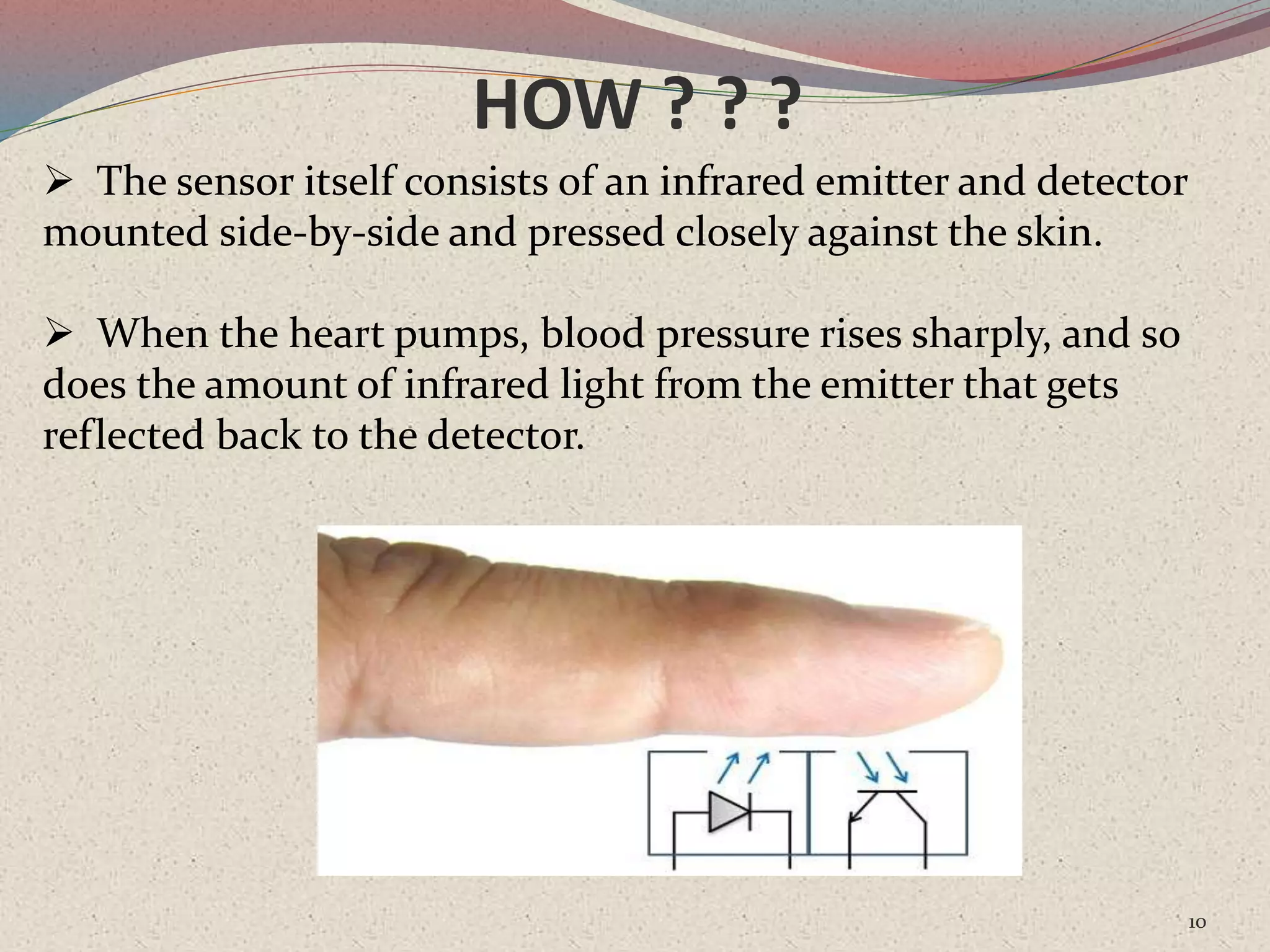 HOW ? ? ?
10
 The sensor itself consists of an infrared emitter and detector
mounted side-by-side and pressed closely against the skin.
 When the heart pumps, blood pressure rises sharply, and so
does the amount of infrared light from the emitter that gets
reflected back to the detector.
 