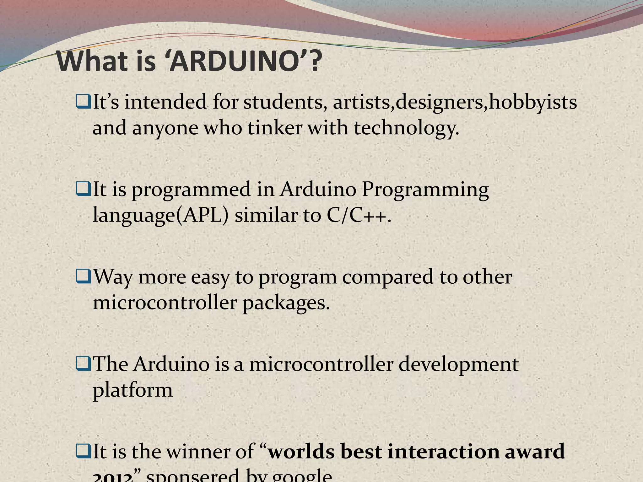 What is ‘ARDUINO’?
It’s intended for students, artists,designers,hobbyists
and anyone who tinker with technology.
It is programmed in Arduino Programming
language(APL) similar to C/C++.
Way more easy to program compared to other
microcontroller packages.
The Arduino is a microcontroller development
platform
It is the winner of “worlds best interaction award
 