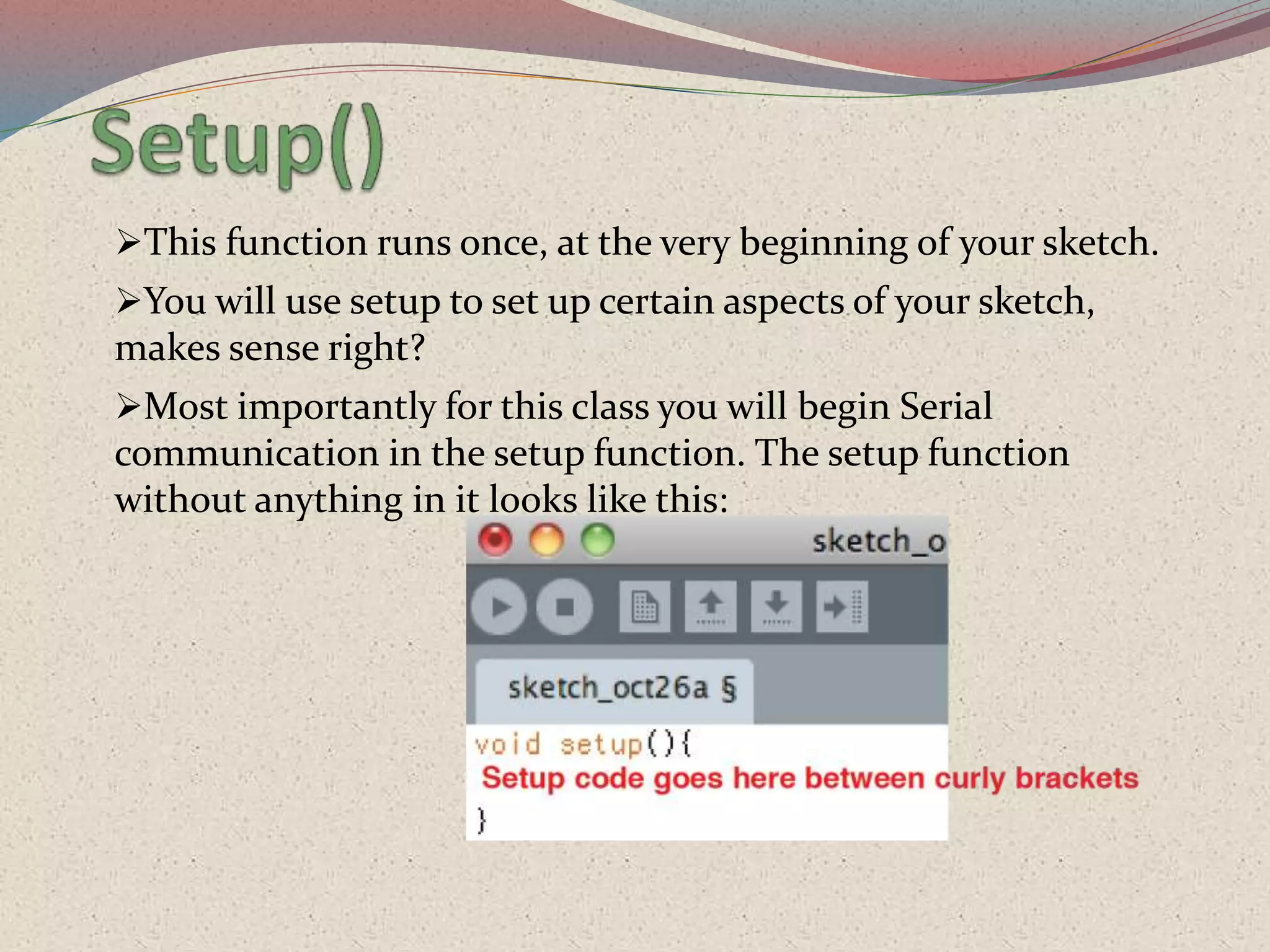 This function runs once, at the very beginning of your sketch.
You will use setup to set up certain aspects of your sketch,
makes sense right?
Most importantly for this class you will begin Serial
communication in the setup function. The setup function
without anything in it looks like this:
 