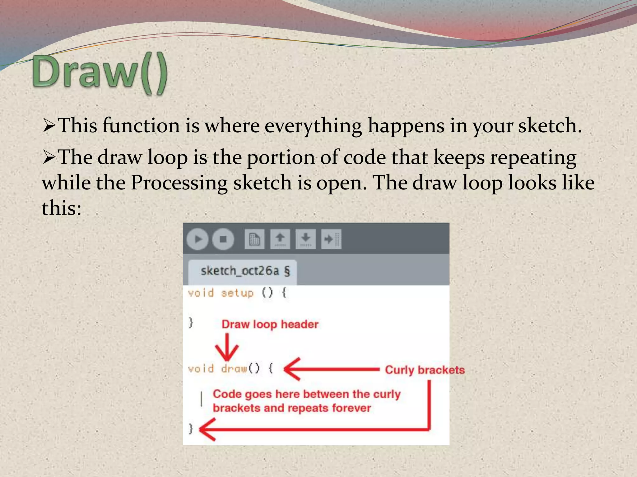 This function is where everything happens in your sketch.
The draw loop is the portion of code that keeps repeating
while the Processing sketch is open. The draw loop looks like
this:
 