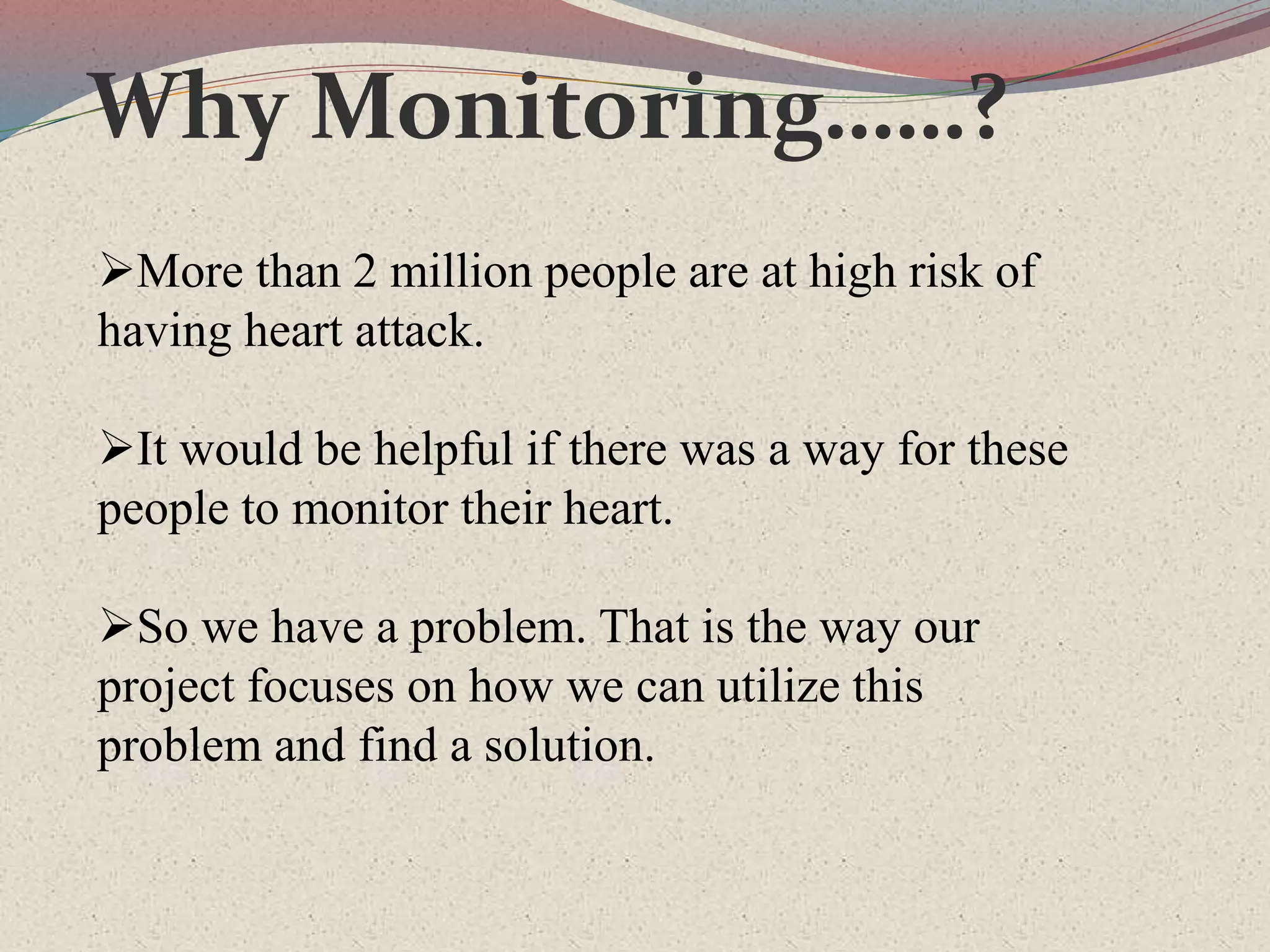 Why Monitoring……?
More than 2 million people are at high risk of
having heart attack.
It would be helpful if there was a way for these
people to monitor their heart.
So we have a problem. That is the way our
project focuses on how we can utilize this
problem and find a solution.
 