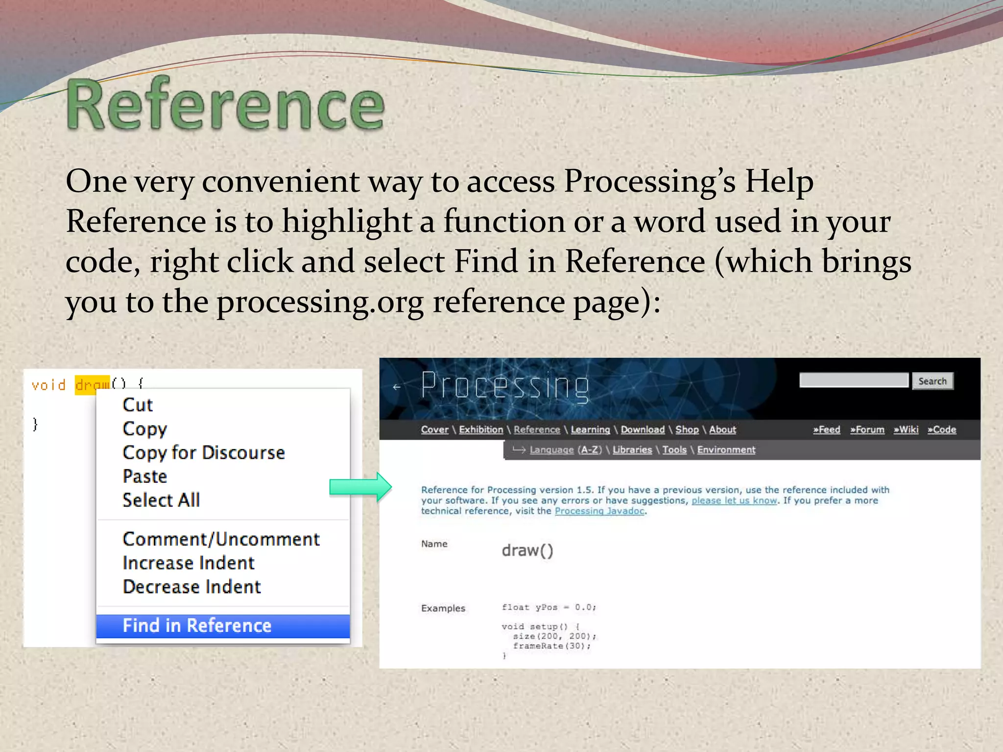 One very convenient way to access Processing’s Help
Reference is to highlight a function or a word used in your
code, right click and select Find in Reference (which brings
you to the processing.org reference page):
 